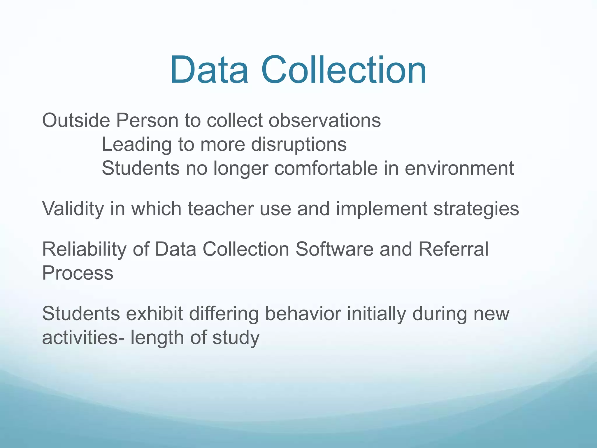 Data Collection
Outside Person to collect observations
Leading to more disruptions
Students no longer comfortable in environment
Validity in which teacher use and implement strategies
Reliability of Data Collection Software and Referral
Process
Students exhibit differing behavior initially during new
activities- length of study
 