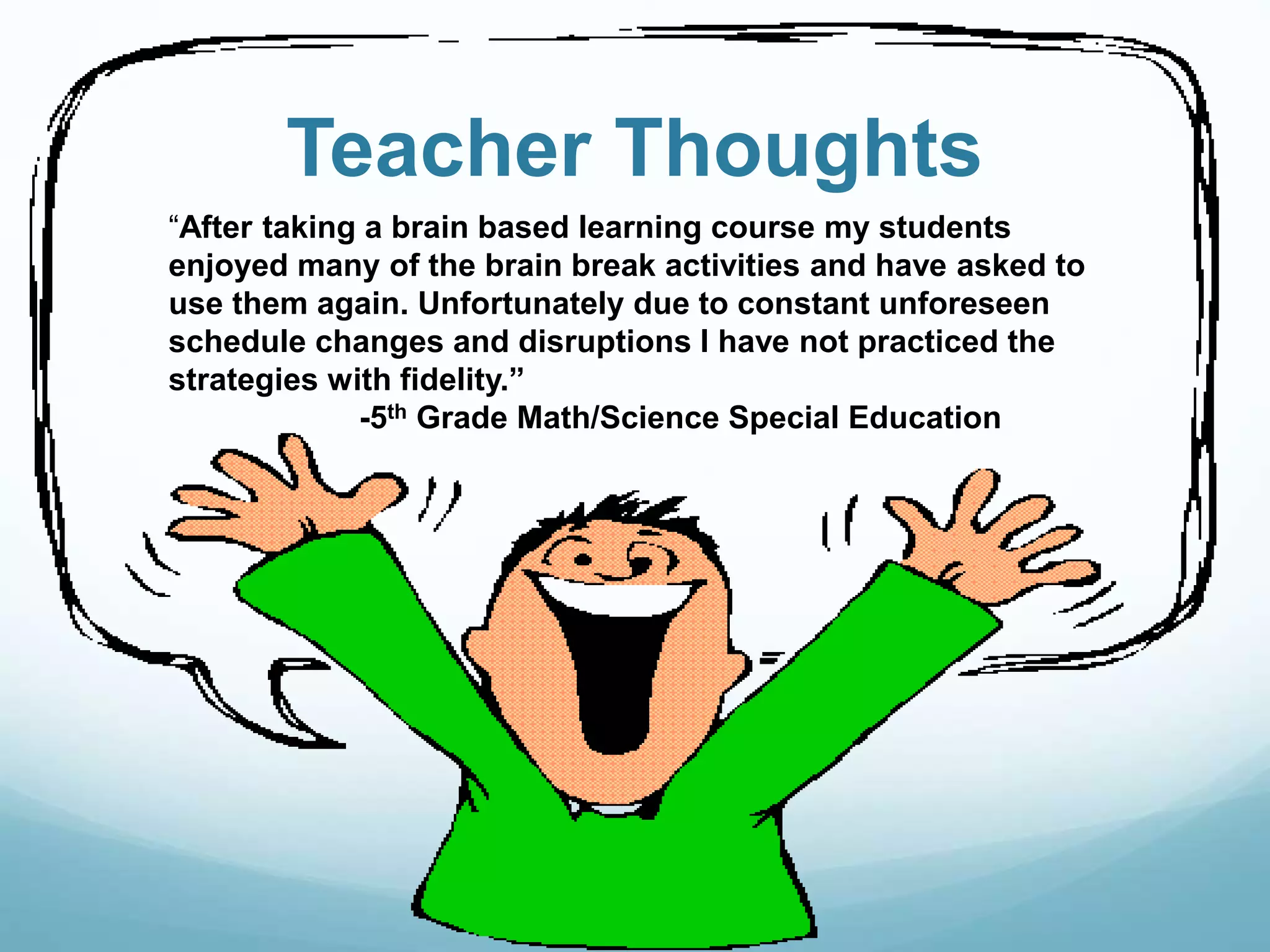 Teacher Thoughts
“After taking a brain based learning course my students
enjoyed many of the brain break activities and have asked to
use them again. Unfortunately due to constant unforeseen
schedule changes and disruptions I have not practiced the
strategies with fidelity.”
-5th Grade Math/Science Special Education
 