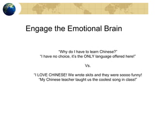 Engage the Emotional Brain “ Why do I have to learn Chinese?” “ I have no choice, it’s the ONLY language offered here!” Vs. “ I LOVE CHINESE! We wrote skits and they were soooo funny! “ My Chinese teacher taught us the coolest song in class!” 