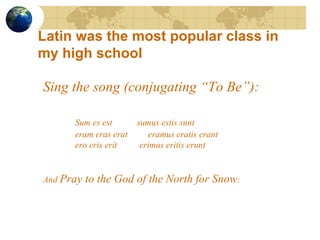 Sing the song (conjugating “To Be”): Sum es est  sumus estis sunt eram eras erat   eramus eratis erant ero eris erit  erimus eritis erunt And  Pray to the God of the North for Snow : Latin was the most popular class in my high school 