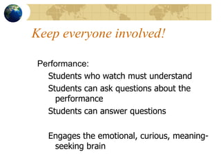 Keep everyone involved! Performance: Students who watch must understand Students can ask questions about the performance Students can answer questions Engages the emotional, curious, meaning-seeking brain 