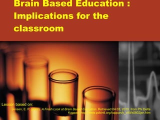 Brain Based Education : Implications for the classroom Lesson based on:  Jensen, E. P. (2008).  A Fresh Look at Brain Based Education.  Retrieved 04 03, 2010, from Phi Delta Kappan: http://www.pdkintl.org/kappan/k_v89/k0802jen.htm 
