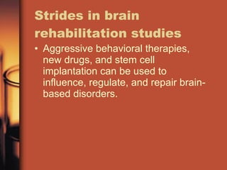 Strides in brain rehabilitation studies Aggressive behavioral therapies, new drugs, and stem cell implantation can be used to influence, regulate, and repair brain-based disorders. 