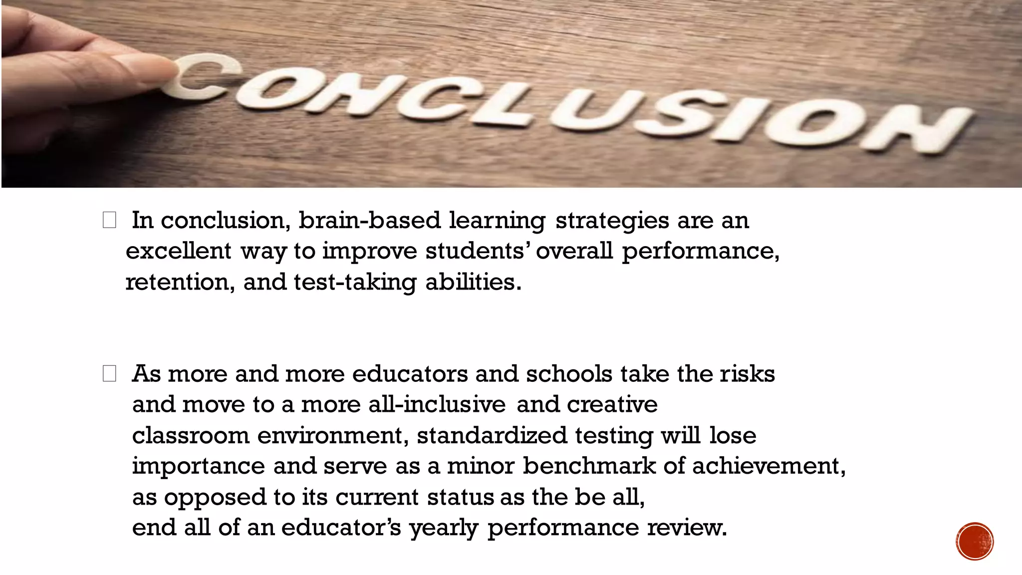 In conclusion, brain-based learning strategies are an
excellent way to improve students’overall performance,
retention, and test-taking abilities.
As more and more educators and schools take the risks
and move to a more all-inclusive and creative
classroom environment, standardized testing will lose
importance and serve as a minor benchmark of achievement,
as opposed to its current status as the be all,
end all of an educator’s yearly performance review.
 