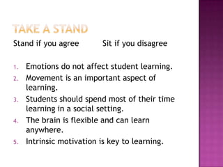 Stand if you agree       Sit if you disagree

1.   Emotions do not affect student learning.
2.   Movement is an important aspect of
     learning.
3.   Students should spend most of their time
     learning in a social setting.
4.   The brain is flexible and can learn
     anywhere.
5.   Intrinsic motivation is key to learning.
 