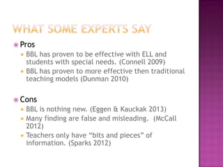  Pros
    BBL has proven to be effective with ELL and
     students with special needs. (Connell 2009)
    BBL has proven to more effective then traditional
     teaching models (Dunman 2010)

 Cons
    BBL is nothing new. (Eggen & Kauckak 2013)
    Many finding are false and misleading. (McCall
     2012)
    Teachers only have “bits and pieces” of
     information. (Sparks 2012)
 