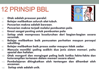 12 PRINSIP BBL
1) Otak adalah prosesor paralel.
2) Belajar melibatkan seluruh alat tubuh.
3) Pencarian makna adalah bawaan.
4) Pencarian makna terjadi melalui pembuatan pola.
5) Emosi sangat penting untuk pembuatan pola
6) Setiap otak memproses keseluruhan dari bagian-bagian secara
serentak.
7) Belajar melibatkan baik pemusatan perhatian maupun persepsi
sekeliling.
8) Belajar melibatkan baik proses sadar maupun tidak sadar.
9) Manusia memiliki (paling sedikit) dua jenis sistem memori, yaitu
spasial dan hafalan.
10) Otak mengerti dan mengingat paling baik ketika fakta-fakta dan
keterampilan tertanam dalam memori secara alami.
11) Pembelajaran ditingkatkan oleh tantangan dan dihambat oleh
ancaman.
12) Setiap otak adalah unik.
 