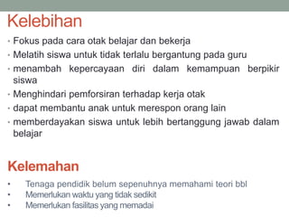 Kelebihan
• Fokus pada cara otak belajar dan bekerja
• Melatih siswa untuk tidak terlalu bergantung pada guru
• menambah kepercayaan diri dalam kemampuan berpikir
siswa
• Menghindari pemforsiran terhadap kerja otak
• dapat membantu anak untuk merespon orang lain
• memberdayakan siswa untuk lebih bertanggung jawab dalam
belajar
Kelemahan
• Tenaga pendidik belum sepenuhnya memahami teori bbl
• Memerlukan waktu yang tidak sedikit
• Memerlukan fasilitas yang memadai
 