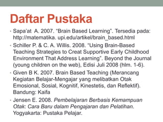 Daftar Pustaka
• Sapa’at A. 2007. “Brain Based Learning”. Tersedia pada:
http://matematika. upi.edu/artikel/brain_based.html
• Schiller P. & C. A. Willis. 2008. “Using Brain-Based
Teaching Strategies to Creat Supportive Early Childhood
Environment That Address Learning”. Beyond the Journal
(young children on the web), Edisi Juli 2008 (hlm. 1-6).
• Given B K. 2007. Brain Based Teaching (Merancang
Kegiatan Belajar-Mengajar yang melibatkan Otak
Emosional, Sosial, Kognitif, Kinestetis, dan Reflektif).
Bandung: Kaifa
• Jensen E. 2008. Pembelajaran Berbasis Kemampuan
Otak: Cara Baru dalam Pengajaran dan Pelatihan.
Yogyakarta: Pustaka Pelajar.
 