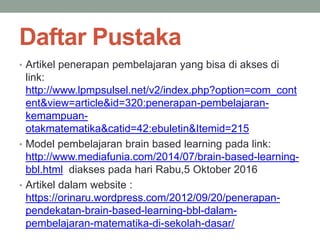 Daftar Pustaka
• Artikel penerapan pembelajaran yang bisa di akses di
link:
http://www.lpmpsulsel.net/v2/index.php?option=com_cont
ent&view=article&id=320:penerapan-pembelajaran-
kemampuan-
otakmatematika&catid=42:ebuletin&Itemid=215
• Model pembelajaran brain based learning pada link:
http://www.mediafunia.com/2014/07/brain-based-learning-
bbl.html diakses pada hari Rabu,5 Oktober 2016
• Artikel dalam website :
https://orinaru.wordpress.com/2012/09/20/penerapan-
pendekatan-brain-based-learning-bbl-dalam-
pembelajaran-matematika-di-sekolah-dasar/
 