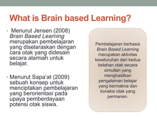 What is Brain based Learning?
• Menurut Jensen (2008)
Brain Based Learning
merupakan pembelajaran
yang diselaraskan dengan
cara otak yang didesain
secara alamiah untuk
belajar.
• Menurut Sapa’at (2009)
sebuah konsep untuk
menciptakan pembelajaran
yang berorientasi pada
upaya pemberdayaan
potensi otak siswa.
Pembelajaran berbasis
Brain Based Learning
merupakan aktivitas
keseluruhan dari kedua
belahan otak secara
simultan yang
menghasilkan
pengalaman belajar
yang bermakna dan
koneksi otak yang
permanen.
 