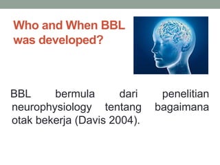 Who and When BBL
was developed?
BBL bermula dari penelitian
neurophysiology tentang bagaimana
otak bekerja (Davis 2004).
 