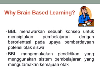 Why Brain Based Learning?
• BBL menawarkan sebuah konsep untuk
menciptakan pembelajaran dengan
berorientasi pada upaya pemberdayaan
potensi otak siswa
• BBL mengemukakan pendidikan yang
menggunakan sistem pembelajaran yang
mengutamakan kemajuan otak
 