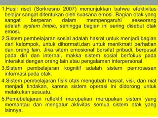 1.Hasil riset (Sorkresno 2007) menunjukkan bahwa efektivitas
belajar sangat ditentukan oleh suasana emosi. Bagian otak yang
sangat berperan dalam mempengaruhi seseorang
adalah system limbic, sehingga bagian ini sering disebut otak
emosi.
2.Sistem pembelajaran sosial adalah hasrat untuk menjadi bagian
dari kelompok, untuk dihormati,dan untuk menikmati perhatian
dari orang lain. Jika sitem emosional bersifat pribadi, berpusat
pada diri dan internal, makka sistem sosial berfokus pada
interaksi dengan orang lain atau pengalaman interpersonal.
3.Sistem pembelajaran kognitif adalah sistem pemrosesan
informasi pada otak.
4.Sistem pembelajaran fisik otak mengubah hasrat, visi, dan niat
menjadi tindakan, karena sistem operasi ini didorong untuk
melakukan sesuatu.
5.Pemebelajaran reflektif merupakan merupakan sistem yang
memantau dan mengatur aktivitas semua sistem otak yang
lainnya.
 