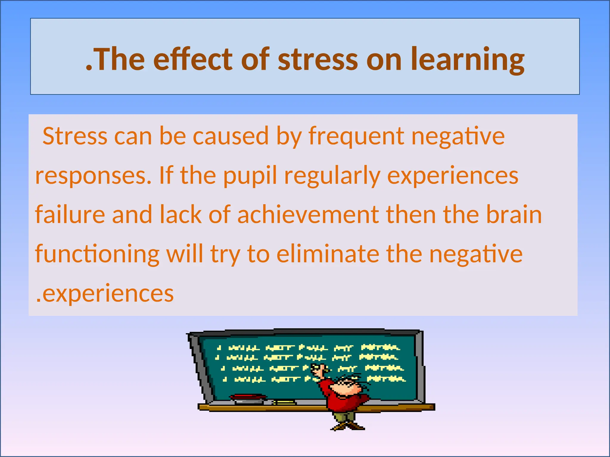 The effect of stress on learning
.
Stress can be caused by frequent negative
responses. If the pupil regularly experiences
failure and lack of achievement then the brain
functioning will try to eliminate the negative
experiences
.
 