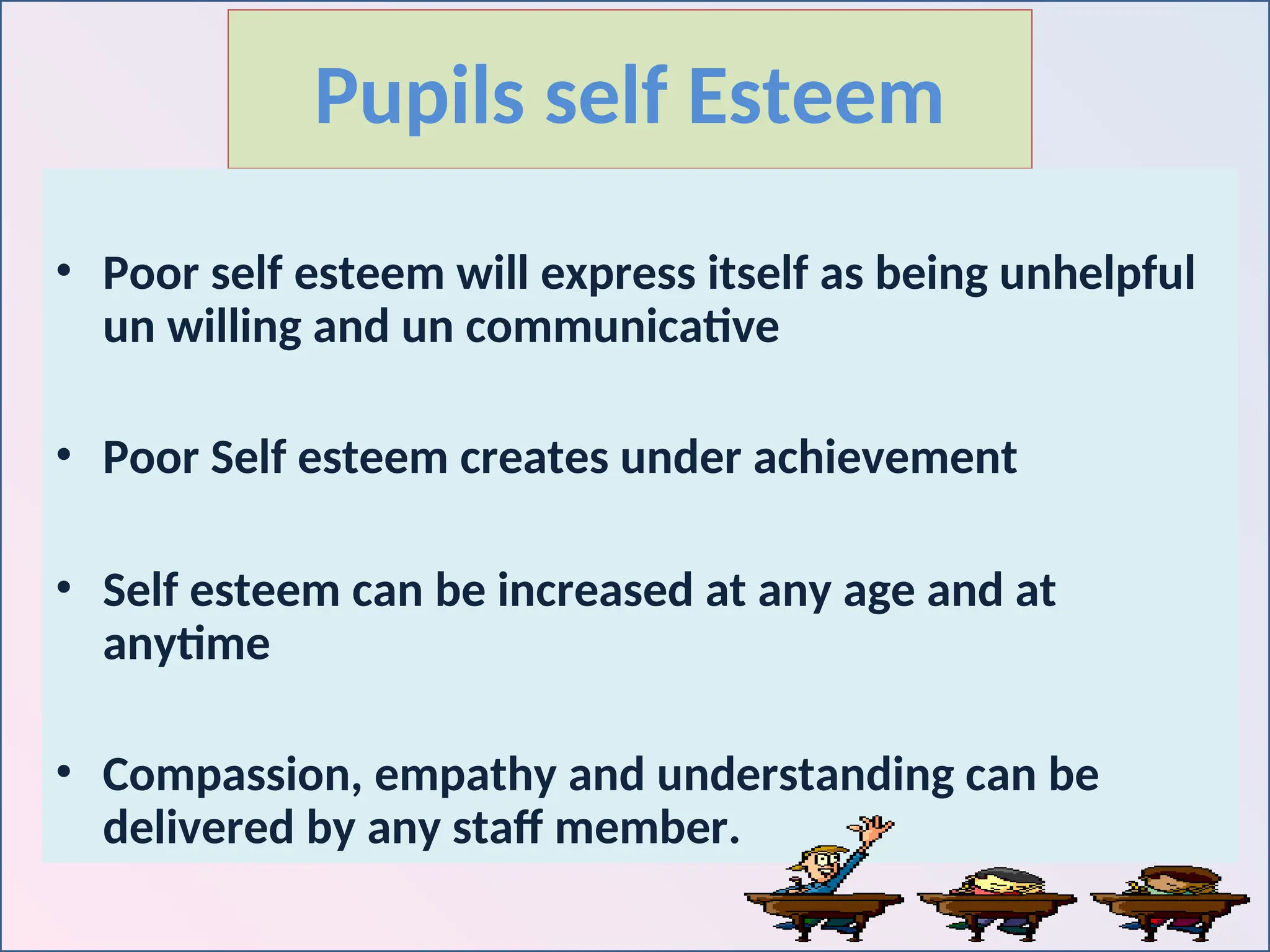 Pupils self Esteem
• Poor self esteem will express itself as being unhelpful
un willing and un communicative
• Poor Self esteem creates under achievement
• Self esteem can be increased at any age and at
anytime
• Compassion, empathy and understanding can be
delivered by any staff member.
 