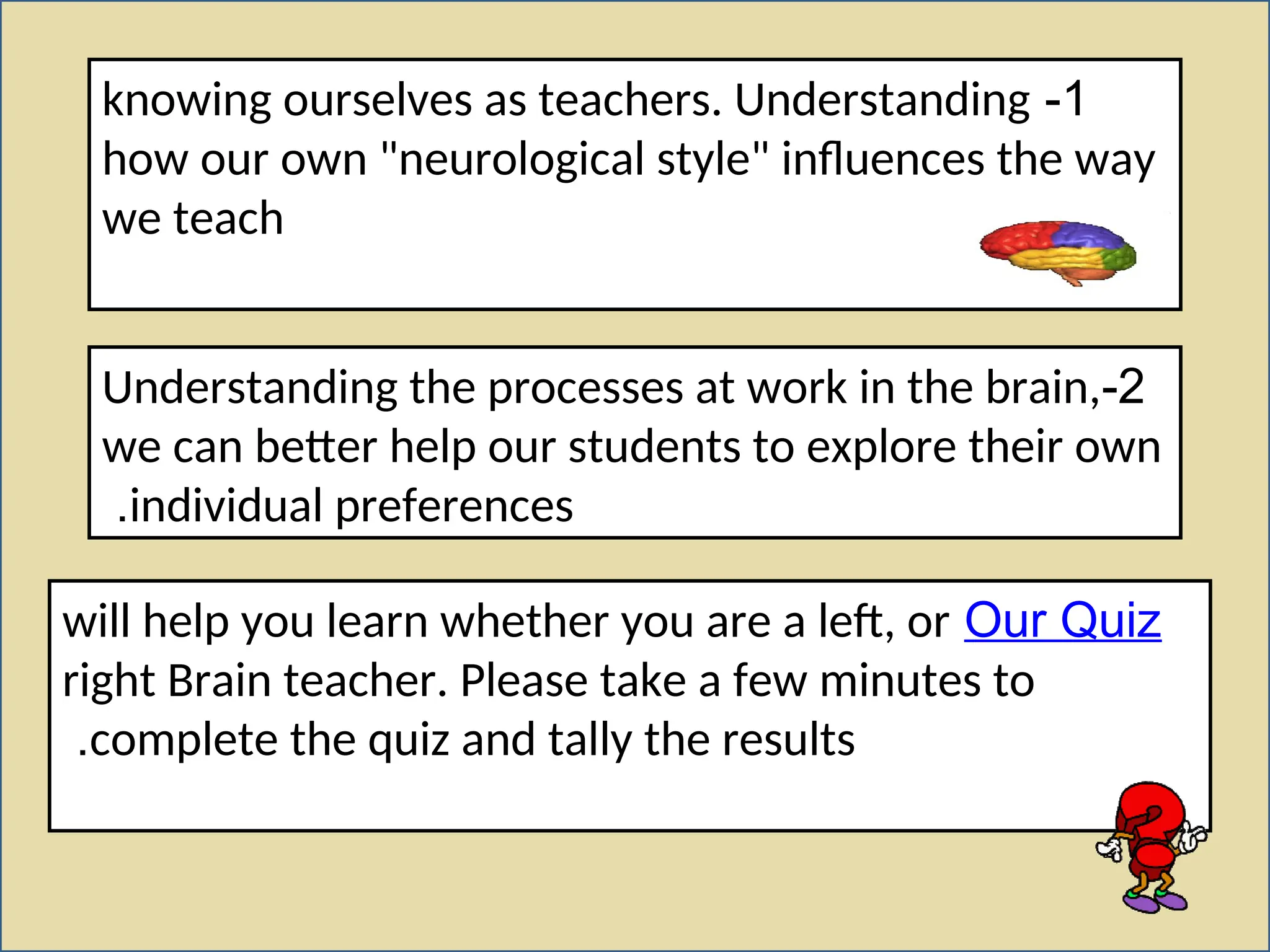 1
-
knowing ourselves as teachers. Understanding
how our own "neurological style" influences the way
we teach
2
-
Understanding the processes at work in the brain,
we can better help our students to explore their own
individual preferences
.
Our Quiz
will help you learn whether you are a left, or
right Brain teacher. Please take a few minutes to
complete the quiz and tally the results
.
 