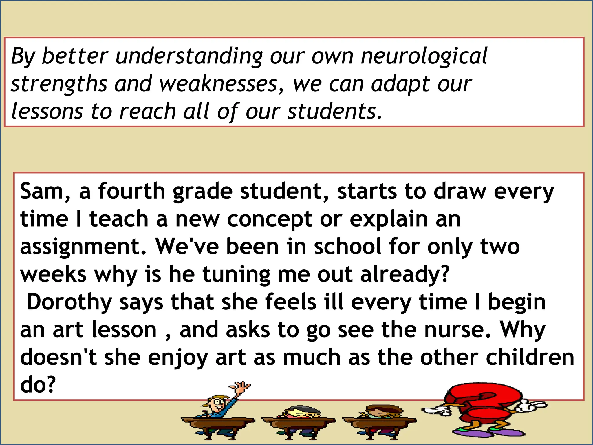 By better understanding our own neurological
strengths and weaknesses, we can adapt our
lessons to reach all of our students.
Sam, a fourth grade student, starts to draw every
time I teach a new concept or explain an
assignment. We've been in school for only two
weeks why is he tuning me out already?
Dorothy says that she feels ill every time I begin
an art lesson , and asks to go see the nurse. Why
doesn't she enjoy art as much as the other children
do?
 