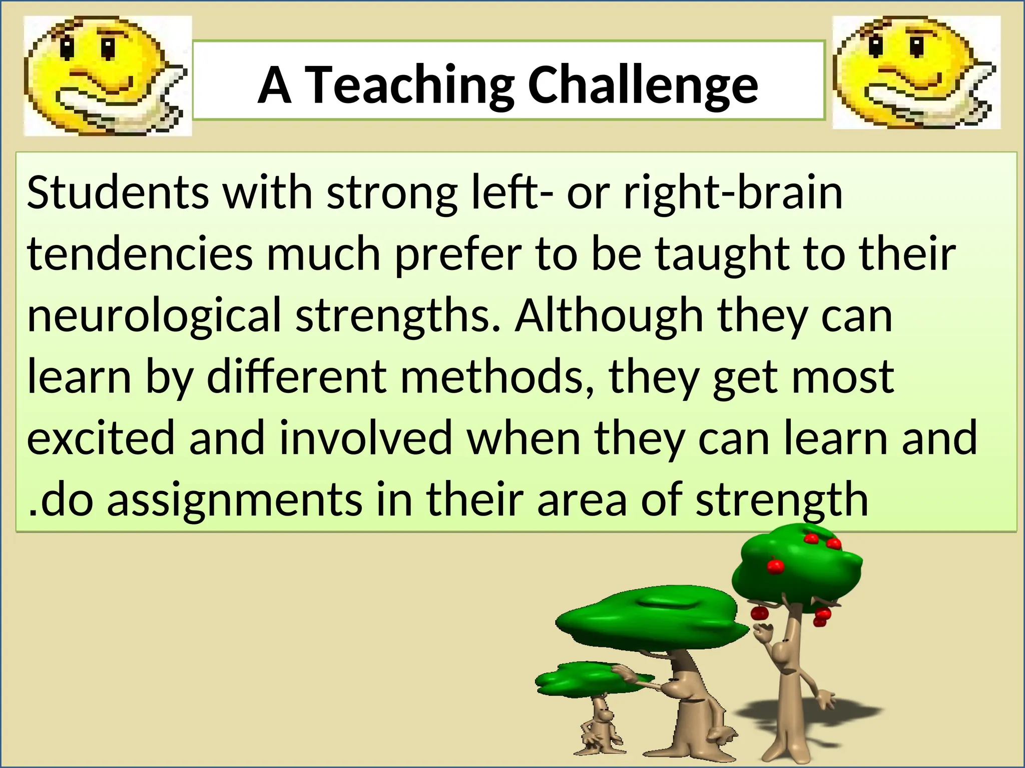 A Teaching Challenge
Students with strong left- or right-brain
tendencies much prefer to be taught to their
neurological strengths. Although they can
learn by different methods, they get most
excited and involved when they can learn and
do assignments in their area of strength
.
 