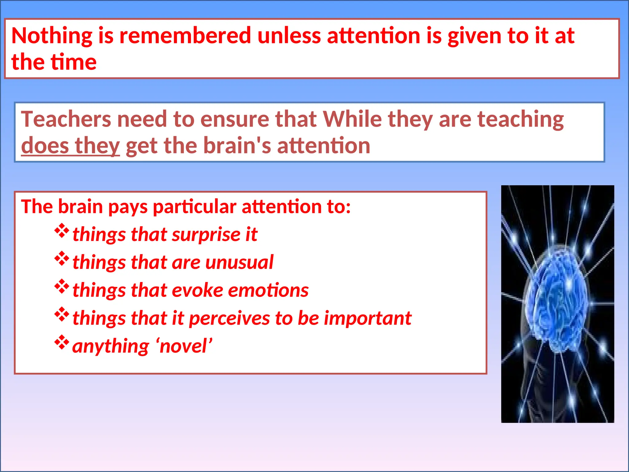 Nothing is remembered unless attention is given to it at
the time
Teachers need to ensure that While they are teaching
does they get the brain's attention
The brain pays particular attention to:
things that surprise it
things that are unusual
things that evoke emotions
things that it perceives to be important
anything ‘novel’
 