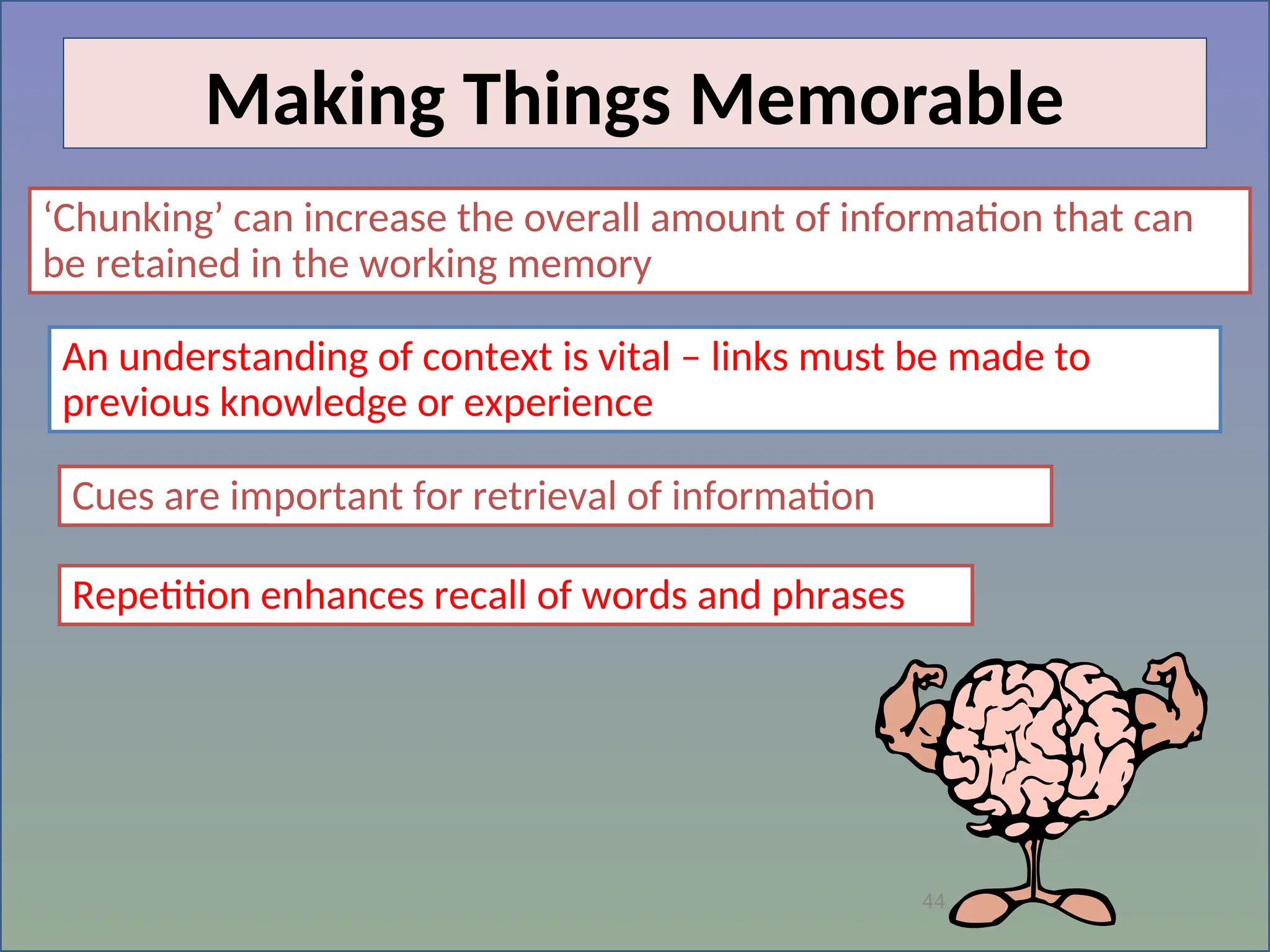 44
Making Things Memorable
‘Chunking’ can increase the overall amount of information that can
be retained in the working memory
An understanding of context is vital – links must be made to
previous knowledge or experience
Cues are important for retrieval of information
Repetition enhances recall of words and phrases
 