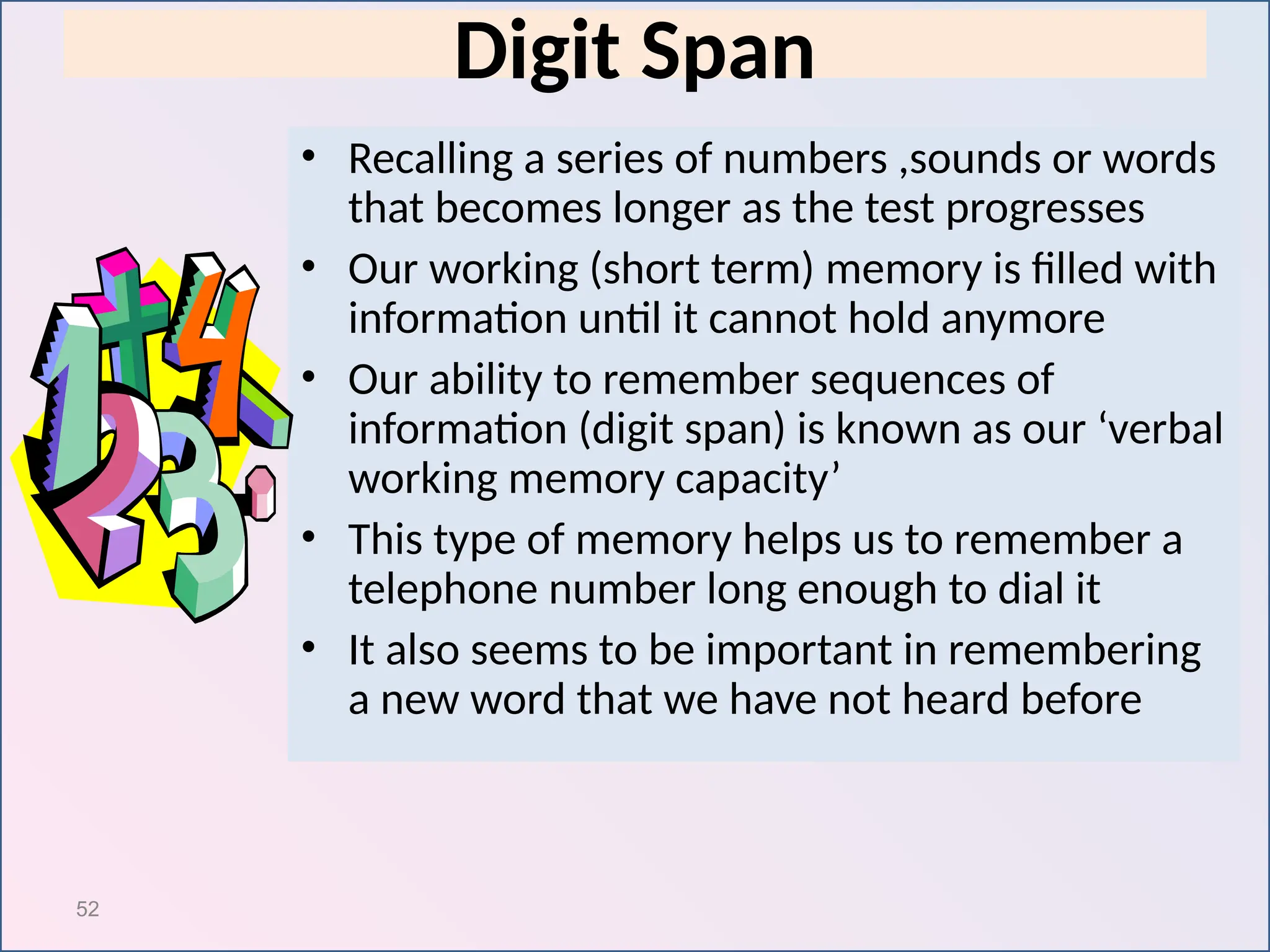 52
Digit Span
• Recalling a series of numbers ,sounds or words
that becomes longer as the test progresses
• Our working (short term) memory is filled with
information until it cannot hold anymore
• Our ability to remember sequences of
information (digit span) is known as our ‘verbal
working memory capacity’
• This type of memory helps us to remember a
telephone number long enough to dial it
• It also seems to be important in remembering
a new word that we have not heard before
 