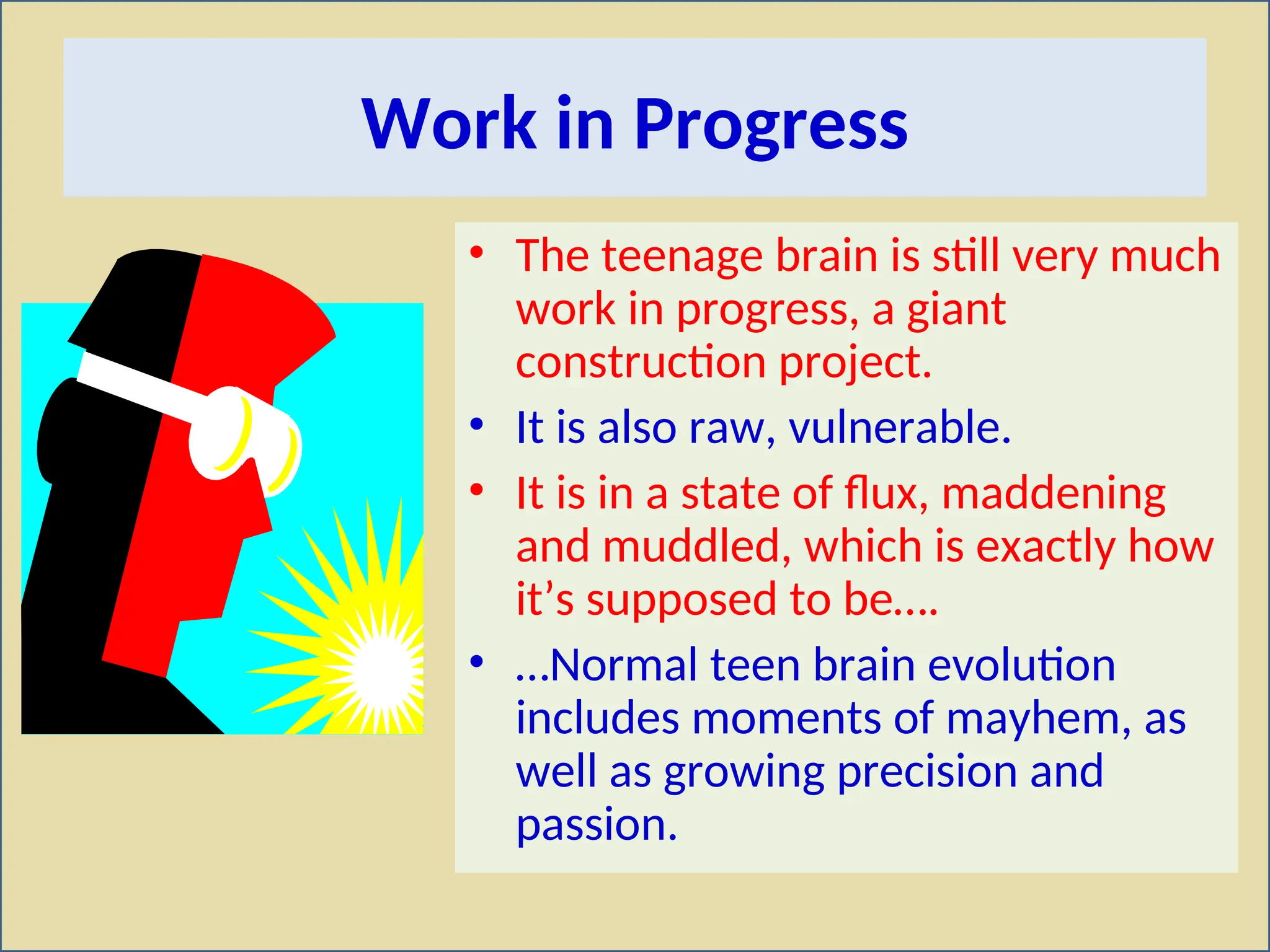 Work in Progress
• The teenage brain is still very much
work in progress, a giant
construction project.
• It is also raw, vulnerable.
• It is in a state of flux, maddening
and muddled, which is exactly how
it’s supposed to be….
• …Normal teen brain evolution
includes moments of mayhem, as
well as growing precision and
passion.
 