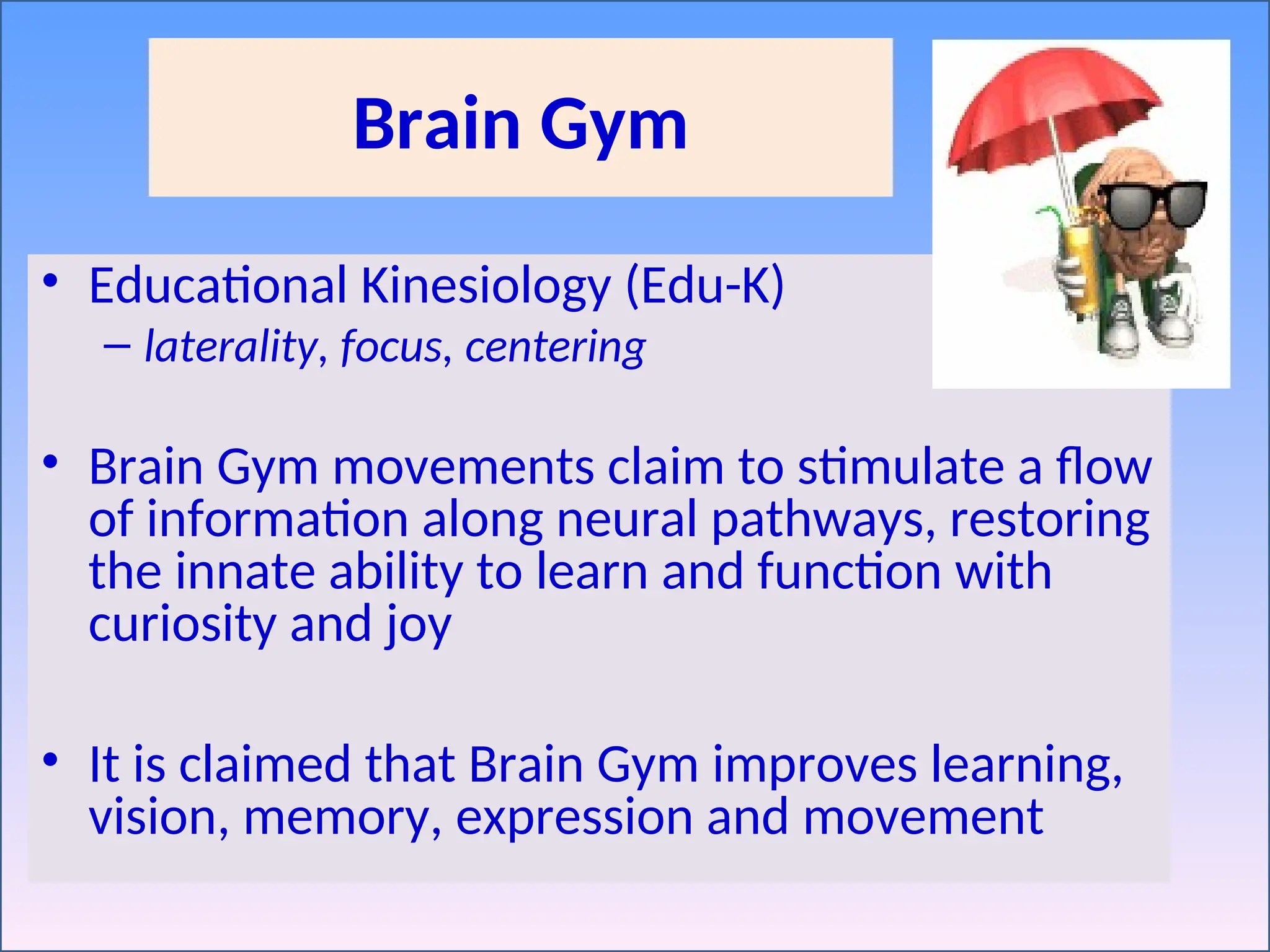 Brain Gym
• Educational Kinesiology (Edu-K)
– laterality, focus, centering
• Brain Gym movements claim to stimulate a flow
of information along neural pathways, restoring
the innate ability to learn and function with
curiosity and joy
• It is claimed that Brain Gym improves learning,
vision, memory, expression and movement
 