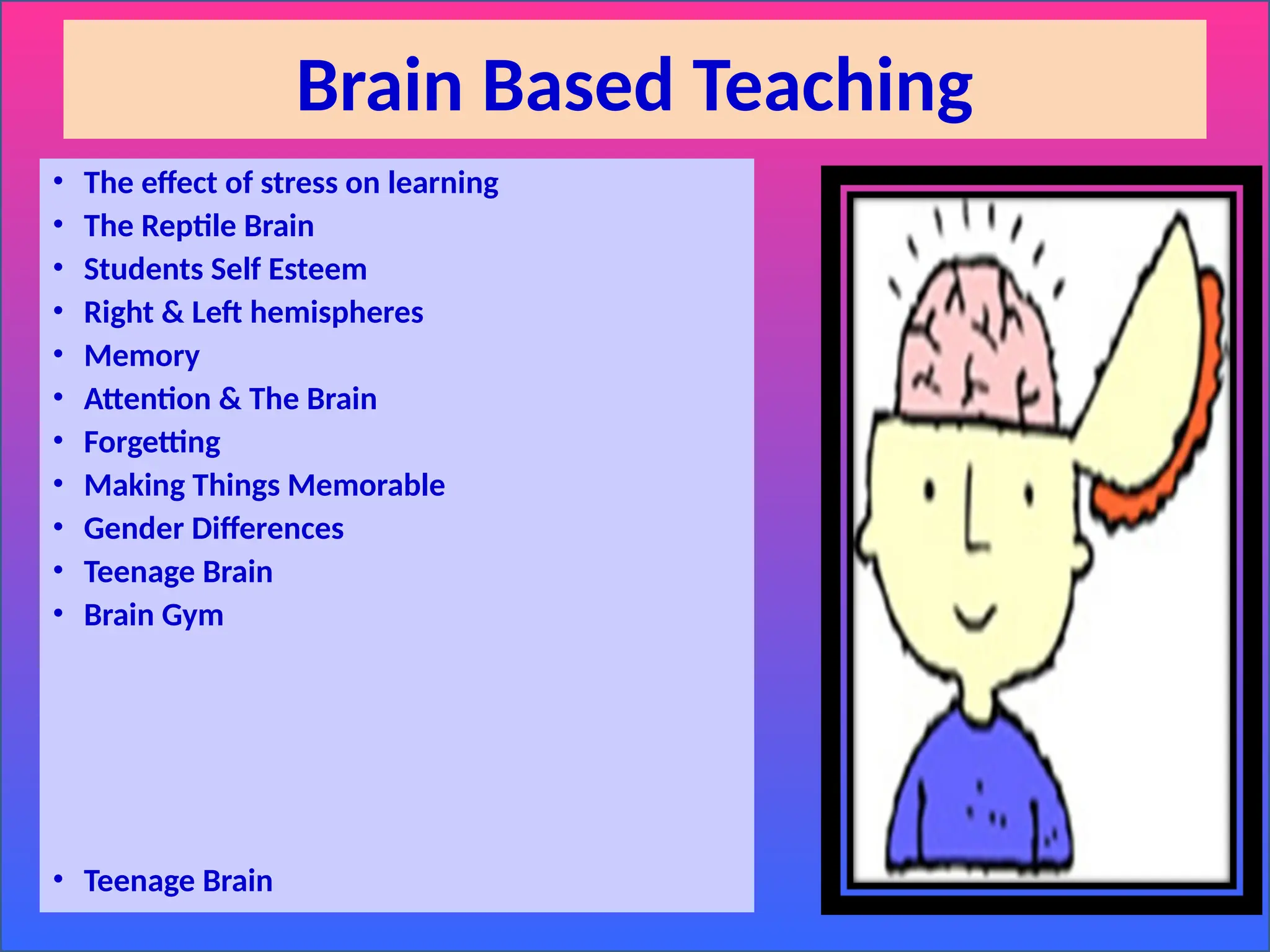 Brain Based Teaching
• The effect of stress on learning
• The Reptile Brain
• Students Self Esteem
• Right & Left hemispheres
• Memory
• Attention & The Brain
• Forgetting
• Making Things Memorable
• Gender Differences
• Teenage Brain
• Brain Gym
• Teenage Brain
 