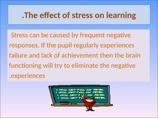 The effect of stress on learning
.
Stress can be caused by frequent negative
responses. If the pupil regularly experiences
failure and lack of achievement then the brain
functioning will try to eliminate the negative
experiences
.
 