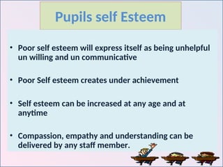 Pupils self Esteem
• Poor self esteem will express itself as being unhelpful
un willing and un communicative
• Poor Self esteem creates under achievement
• Self esteem can be increased at any age and at
anytime
• Compassion, empathy and understanding can be
delivered by any staff member.
 