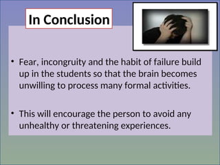 • Fear, incongruity and the habit of failure build
up in the students so that the brain becomes
unwilling to process many formal activities.
• This will encourage the person to avoid any
unhealthy or threatening experiences.
In Conclusion
 