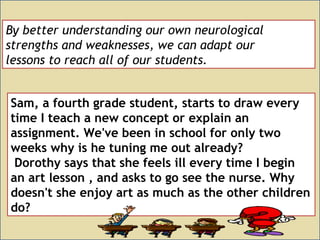 By better understanding our own neurological
strengths and weaknesses, we can adapt our
lessons to reach all of our students.
Sam, a fourth grade student, starts to draw every
time I teach a new concept or explain an
assignment. We've been in school for only two
weeks why is he tuning me out already?
Dorothy says that she feels ill every time I begin
an art lesson , and asks to go see the nurse. Why
doesn't she enjoy art as much as the other children
do?
 