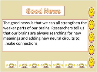 The good news is that we can all strengthen the
weaker parts of our brains. Researchers tell us
that our brains are always searching for new
meanings and adding new neural circuits to
make connections
.
 
