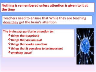 Nothing is remembered unless attention is given to it at
the time
Teachers need to ensure that While they are teaching
does they get the brain's attention
The brain pays particular attention to:
things that surprise it
things that are unusual
things that evoke emotions
things that it perceives to be important
anything ‘novel’
 