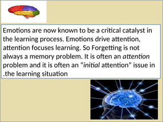 Emotions are now known to be a critical catalyst in
the learning process. Emotions drive attention,
attention focuses learning. So Forgetting is not
always a memory problem. It is often an attention
problem and it is often an “initial attention” issue in
the learning situation
.
 