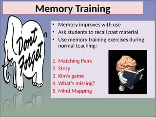 46
Memory Training
• Memory improves with use
• Ask students to recall past material
• Use memory training exercises during
normal teaching:
1. Matching Pairs
2. Story
3. Kim’s game
4. What’s missing?
5. Mind Mapping
 