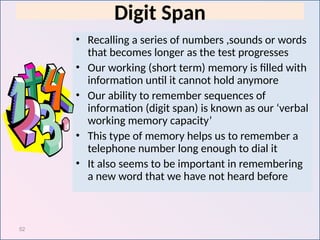 52
Digit Span
• Recalling a series of numbers ,sounds or words
that becomes longer as the test progresses
• Our working (short term) memory is filled with
information until it cannot hold anymore
• Our ability to remember sequences of
information (digit span) is known as our ‘verbal
working memory capacity’
• This type of memory helps us to remember a
telephone number long enough to dial it
• It also seems to be important in remembering
a new word that we have not heard before
 