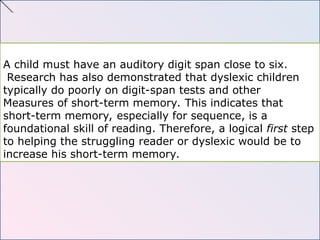 A child must have an auditory digit span close to six.
Research has also demonstrated that dyslexic children
typically do poorly on digit-span tests and other
Measures of short-term memory. This indicates that
short-term memory, especially for sequence, is a
foundational skill of reading. Therefore, a logical first step
to helping the struggling reader or dyslexic would be to
increase his short-term memory.
 