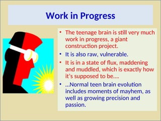 Work in Progress
• The teenage brain is still very much
work in progress, a giant
construction project.
• It is also raw, vulnerable.
• It is in a state of flux, maddening
and muddled, which is exactly how
it’s supposed to be….
• …Normal teen brain evolution
includes moments of mayhem, as
well as growing precision and
passion.
 