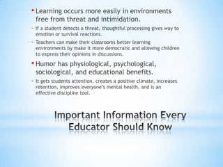 • Learning occurs more easily in environments
    free from threat and intimidation.
-   If a student detects a threat, thoughtful processing gives way to
    emotion or survival reactions.
-   Teachers can make their classrooms better learning
    environments by make it more democratic and allowing children
    to express their opinions in discussions.

• Humor has physiological, psychological,
    sociological, and educational benefits.
-   It gets students attention, creates a positive climate, increases
    retention, improves everyone’s mental health, and is an
    effective discipline tool.
 