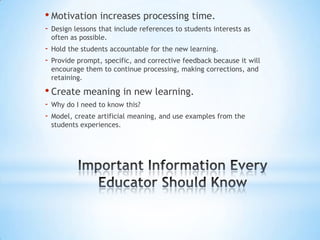 • Motivation increases processing time.
-   Design lessons that include references to students interests as
    often as possible.
-   Hold the students accountable for the new learning.
-   Provide prompt, specific, and corrective feedback because it will
    encourage them to continue processing, making corrections, and
    retaining.

• Create meaning in new learning.
-   Why do I need to know this?
-   Model, create artificial meaning, and use examples from the
    students experiences.
 