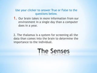 Use your clicker to answer True or False to the
                questions below.
1.   Our brain takes in more information from our
     environment in a single day than a computer
     does in a year.


2. The thalamus is a system for screening all the
data than comes into the brain to determine the
importance to the individual.
 