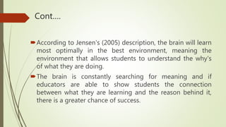 Cont….
According to Jensen's (2005) description, the brain will learn
most optimally in the best environment, meaning the
environment that allows students to understand the why's
of what they are doing.
The brain is constantly searching for meaning and if
educators are able to show students the connection
between what they are learning and the reason behind it,
there is a greater chance of success.
 