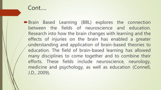 Cont….
Brain Based Learning (BBL) explores the connection
between the fields of neuroscience and education.
Research into how the brain changes with learning and the
effects of injuries on the brain has enabled a greater
understanding and application of brain-based theories to
education. The field of brain-based learning has allowed
many disciplines to come together and to combine their
efforts. These fields include neuroscience, neurology,
medicine and psychology, as well as education (Connell,
J.D., 2009).
 