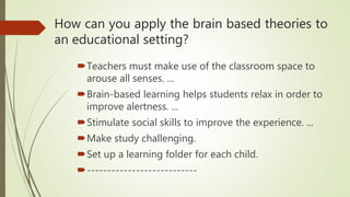 How can you apply the brain based theories to
an educational setting?
Teachers must make use of the classroom space to
arouse all senses. ...
Brain-based learning helps students relax in order to
improve alertness. ...
Stimulate social skills to improve the experience. ...
Make study challenging.
Set up a learning folder for each child.
---------------------------
 