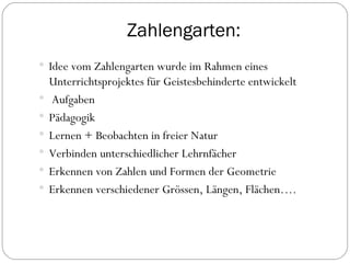 Zahlengarten: Idee vom Zahlengarten wurde im Rahmen eines Unterrichtsprojektes für Geistesbehinderte entwickelt Aufgaben Pädagogik Lernen + Beobachten in freier Natur Verbinden unterschiedlicher Lehrnfächer Erkennen von Zahlen und Formen der Geometrie Erkennen verschiedener Grössen, Längen, Flächen…. 