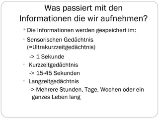 Was passiert mit den Informationen die wir aufnehmen? Die Informationen werden gespeichert im: Sensorischen Gedächtnis (=Ultrakurzzeitgedächtnis) -> 1 Sekunde Kurzzeitgedächtnis -> 15-45 Sekunden Langzeitgedächtnis -> Mehrere Stunden, Tage, Wochen oder ein ganzes Leben lang 
