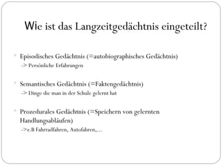 Wi e ist das Langzeitgedächtnis eingeteilt? Episodisches Gedächtnis (=autobiographisches Gedächtnis) -> Persönliche Erfahrungen Semantisches Gedächtnis (=Faktengedächtnis) -> Dinge die man in der Schule gelernt hat Prozedurales Gedächtnis (=Speichern von gelernten Handlungsabläufen) ->z.B Fahrradfahren, Autofahren,... 