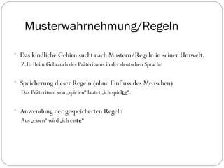 Musterwahrnehmung/Regeln Das kindliche Gehirn sucht nach Mustern/Regeln in seiner Umwelt.  Z.B. Beim Gebrauch des Präteritums in der deutschen Sprache Speicherung dieser Regeln (ohne Einfluss des Menschen) Das Präteritum von „spielen“ lautet „ich spiel te “. Anwendung der gespeicherten Regeln Aus „essen“ wird „ich ess te “ 